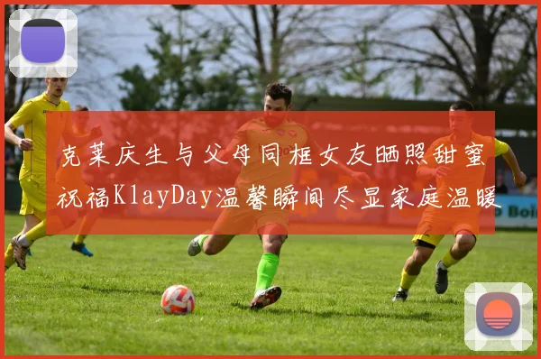 克莱庆生与父母同框女友晒照甜蜜祝福KlayDay温馨瞬间尽显家庭温暖