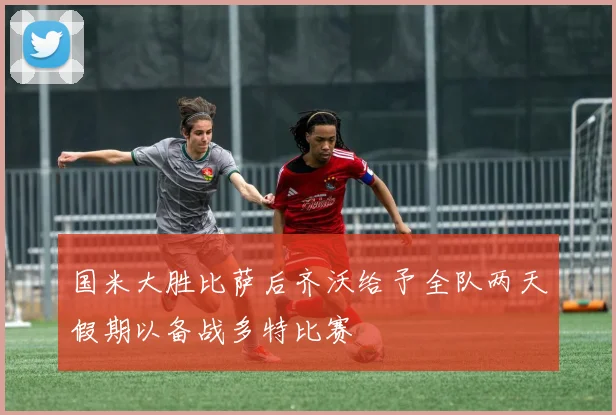 国米大胜比萨后齐沃给予全队两天假期以备战多特比赛