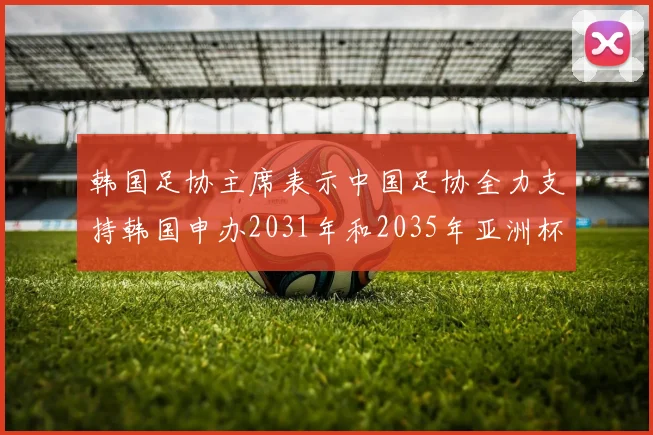 韩国足协主席表示中国足协全力支持韩国申办2031年和2035年亚洲杯赛事