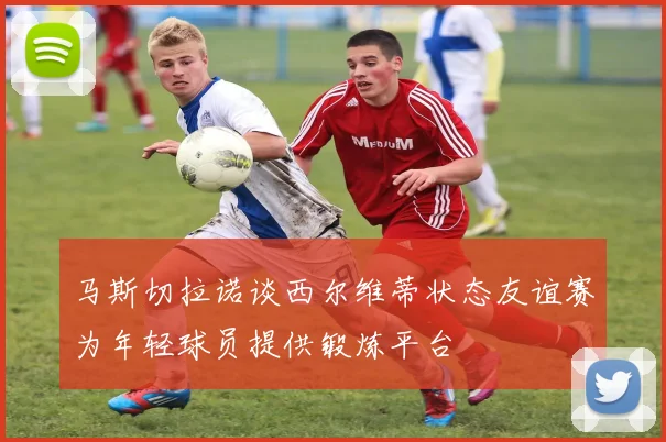 马斯切拉诺谈西尔维蒂状态友谊赛为年轻球员提供锻炼平台