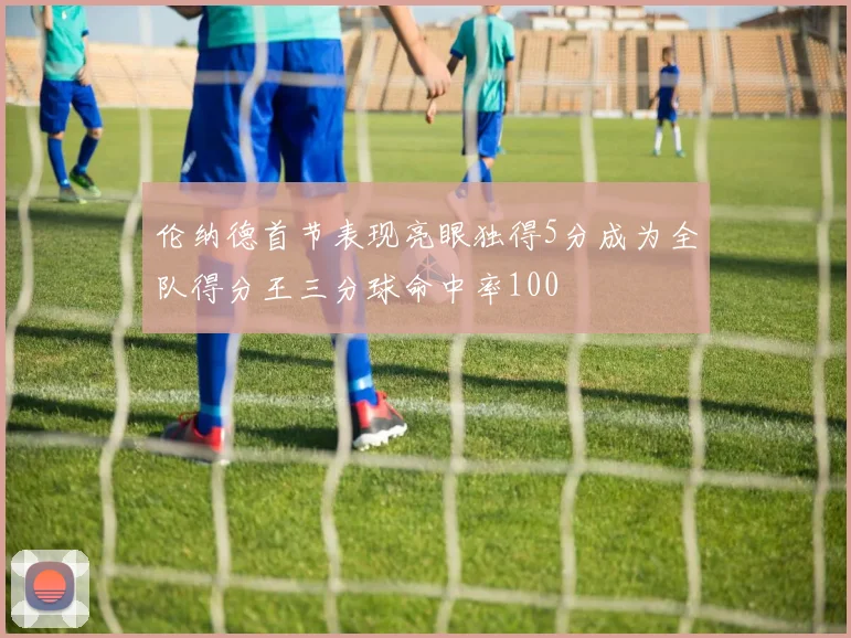 伦纳德首节表现亮眼独得5分成为全队得分王三分球命中率100