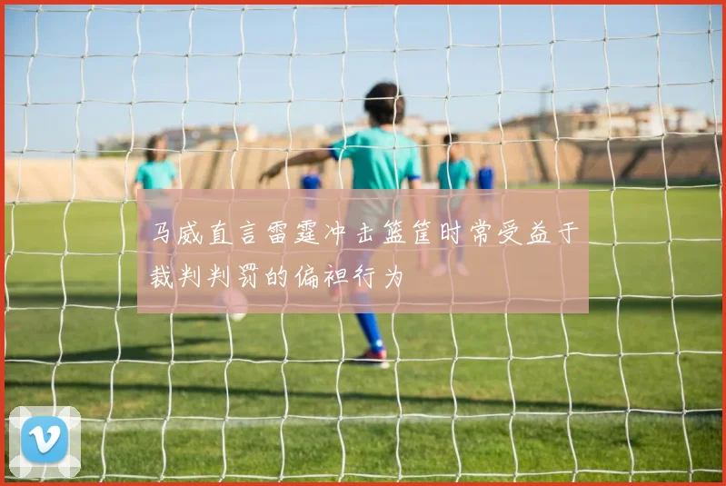 马威直言雷霆冲击篮筐时常受益于裁判判罚的偏袒行为