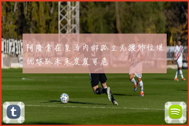 阿隆索在皇马内部孤立无援帅位堪忧球队未来岌岌可危