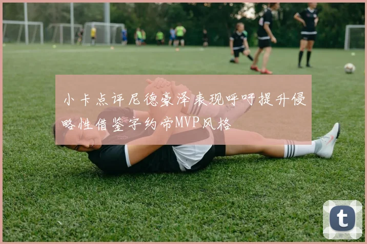 小卡点评尼德豪泽表现呼吁提升侵略性借鉴字约帝MVP风格