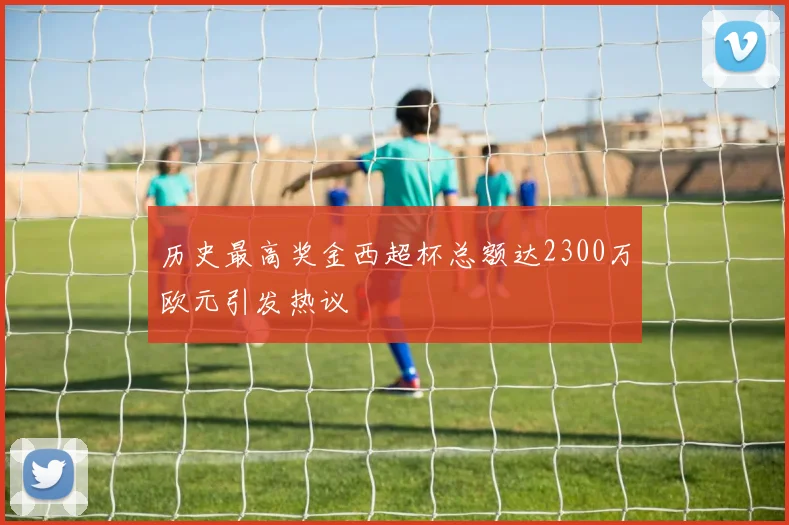 历史最高奖金西超杯总额达2300万欧元引发热议