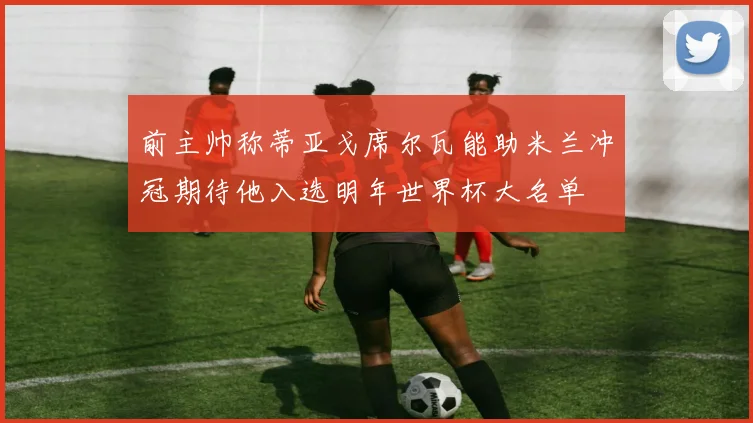 前主帅称蒂亚戈席尔瓦能助米兰冲冠期待他入选明年世界杯大名单