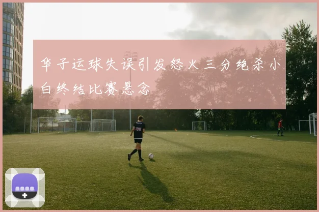 华子运球失误引发怒火三分绝杀小白终结比赛悬念