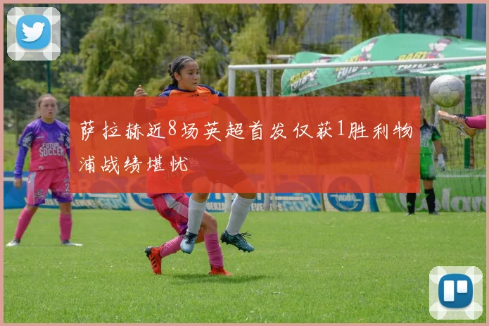 萨拉赫近8场英超首发仅获1胜利物浦战绩堪忧