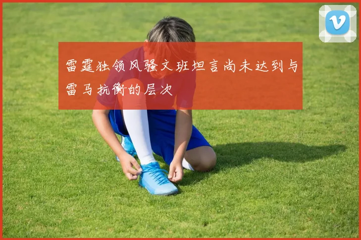 雷霆独领风骚文班坦言尚未达到与雷马抗衡的层次