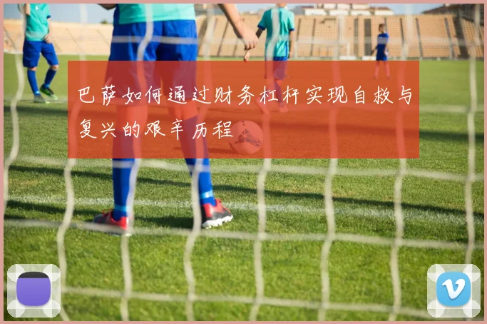巴萨如何通过财务杠杆实现自救与复兴的艰辛历程