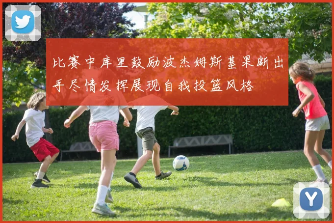 比赛中库里鼓励波杰姆斯基果断出手尽情发挥展现自我投篮风格