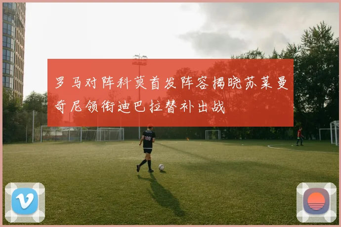 罗马对阵科莫首发阵容揭晓苏莱曼奇尼领衔迪巴拉替补出战