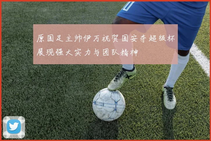 原国足主帅伊万祝贺国安夺超级杯展现强大实力与团队精神