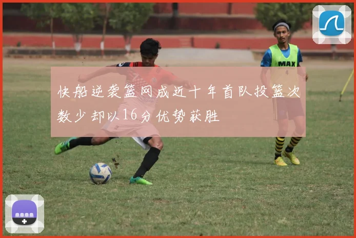 快船逆袭篮网成近十年首队投篮次数少却以16分优势获胜