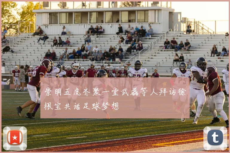 崇明五虎齐聚一堂武磊等人拜访徐根宝共话足球梦想