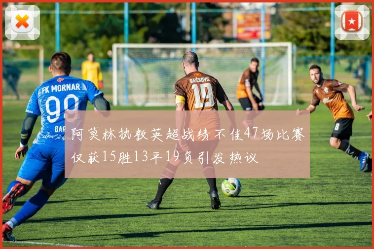 阿莫林执教英超战绩不佳47场比赛仅获15胜13平19负引发热议