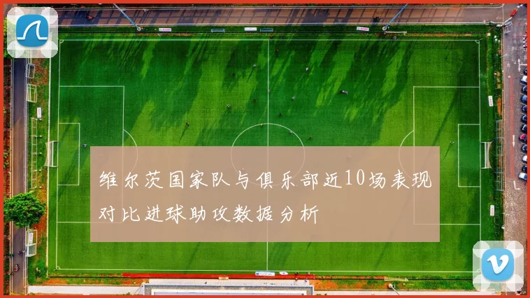 维尔茨国家队与俱乐部近10场表现对比进球助攻数据分析