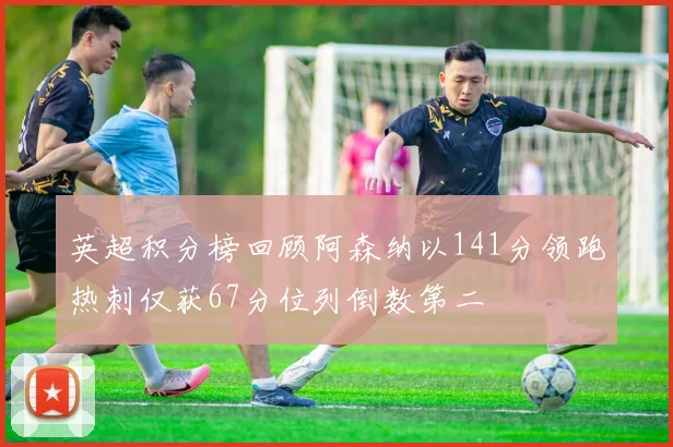 英超积分榜回顾阿森纳以141分领跑热刺仅获67分位列倒数第二