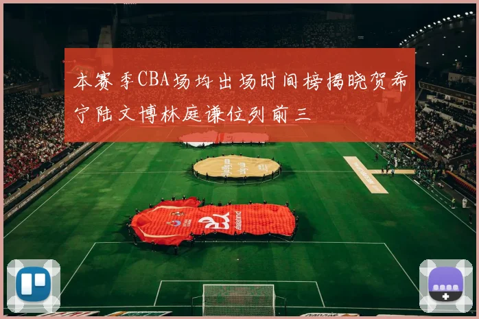 本赛季CBA场均出场时间榜揭晓贺希宁陆文博林庭谦位列前三