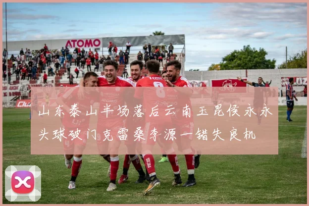 山东泰山半场落后云南玉昆侯永永头球破门克雷桑李源一错失良机