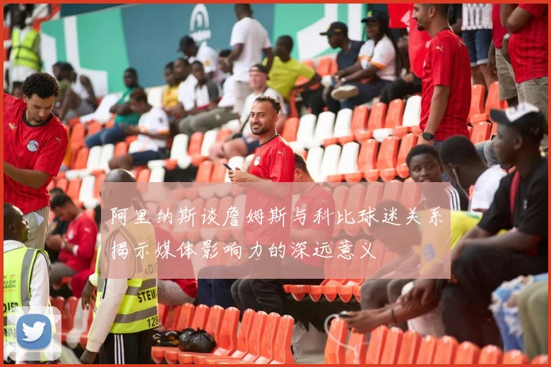 阿里纳斯谈詹姆斯与科比球迷关系揭示媒体影响力的深远意义