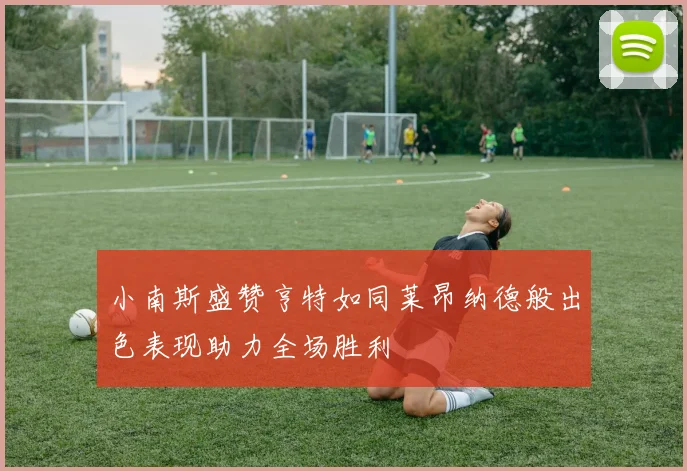 小南斯盛赞亨特如同莱昂纳德般出色表现助力全场胜利