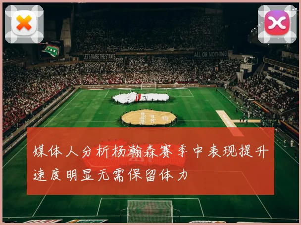 媒体人分析杨瀚森赛季中表现提升速度明显无需保留体力