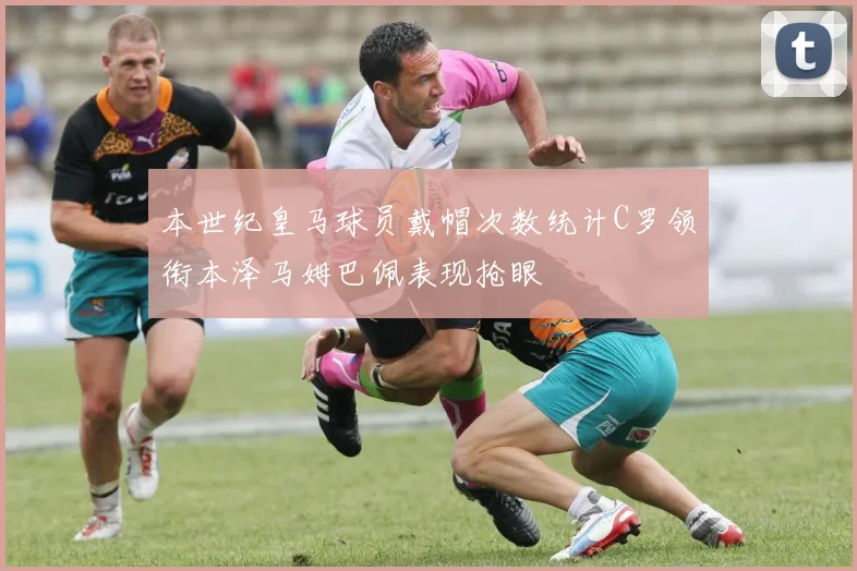 本世纪皇马球员戴帽次数统计C罗领衔本泽马姆巴佩表现抢眼